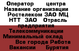 Оператор Call-центра › Название организации ­ Ростелеком ЗАО МЦ НТТ, ЗАО › Отрасль предприятия ­ Телекоммуникации › Минимальный оклад ­ 20 000 - Все города Работа » Вакансии   . Бурятия респ.